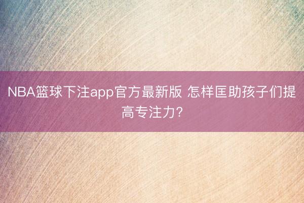 NBA篮球下注app官方最新版 怎样匡助孩子们提高专注力?