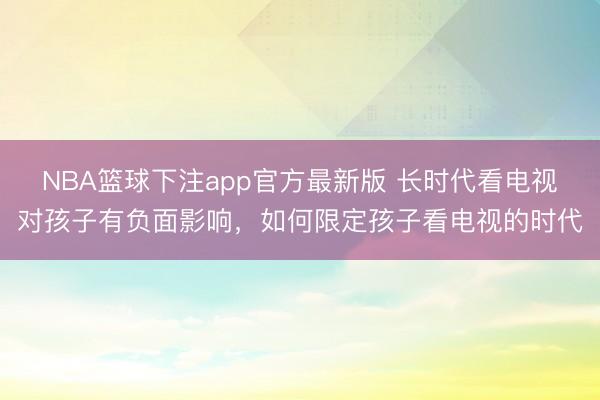 NBA篮球下注app官方最新版 长时代看电视对孩子有负面影响，如何限定孩子看电视的时代