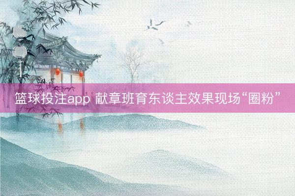 篮球投注app 献章班育东谈主效果现场“圈粉”