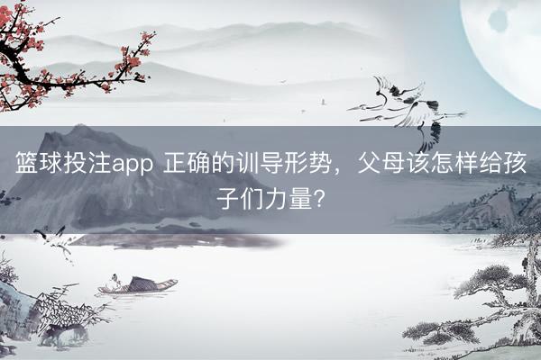 篮球投注app 正确的训导形势，父母该怎样给孩子们力量?