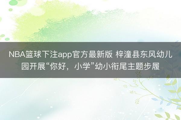 NBA篮球下注app官方最新版 梓潼县东风幼儿园开展“你好，小学”幼小衔尾主题步履