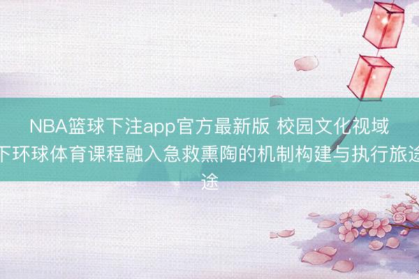 NBA篮球下注app官方最新版 校园文化视域下环球体育课程融入急救熏陶的机制构建与执行旅途