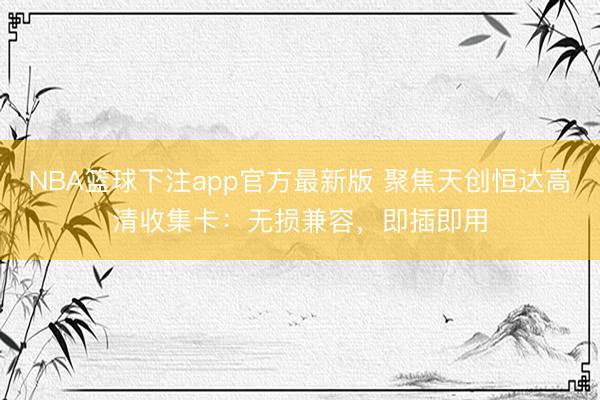 NBA篮球下注app官方最新版 聚焦天创恒达高清收集卡：无损兼容，即插即用