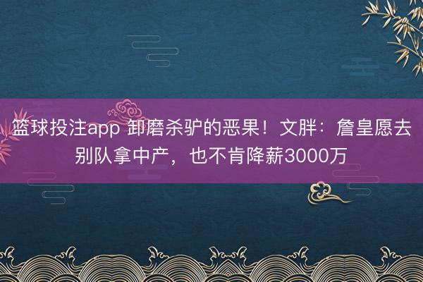 篮球投注app 卸磨杀驴的恶果！文胖：詹皇愿去别队拿中产，也不肯降薪3000万