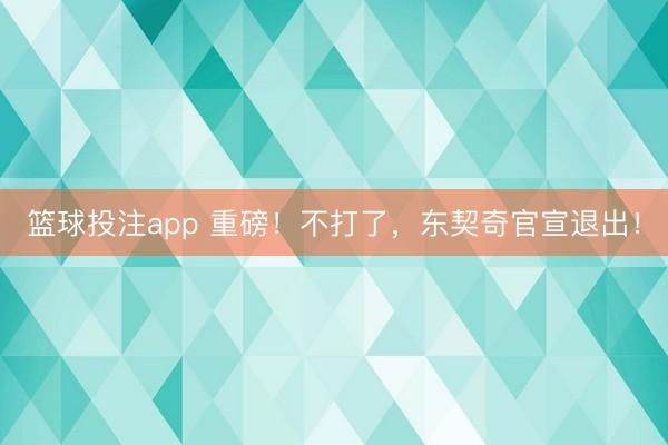 篮球投注app 重磅！不打了，东契奇官宣退出！