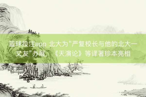 篮球投注app 北大为“严复校长与他的北大一又友”办展，《天演论》等译著珍本亮相