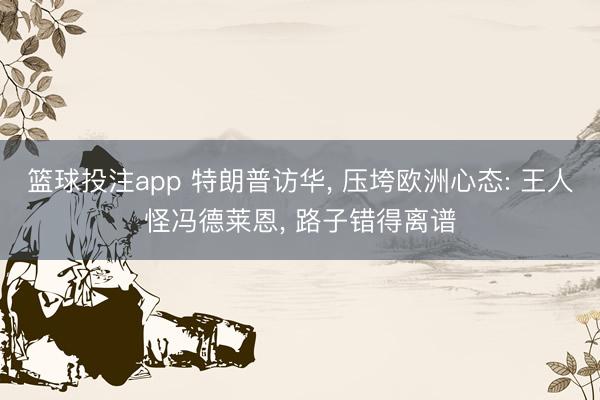 篮球投注app 特朗普访华， 压垮欧洲心态: 王人怪冯德莱恩， 路子错得离谱