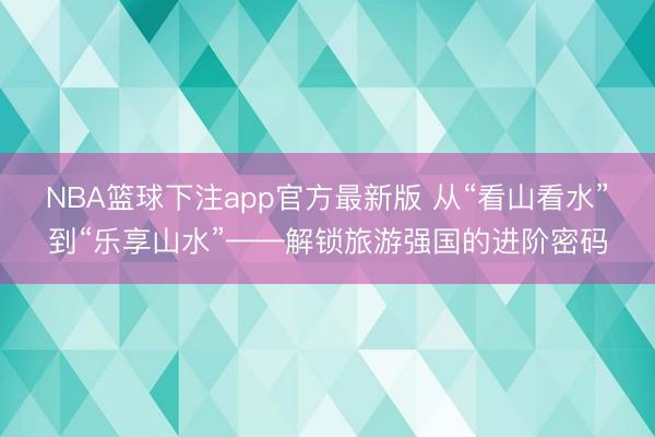 NBA篮球下注app官方最新版 从“看山看水”到“乐享山水”——解锁旅游强国的进阶密码