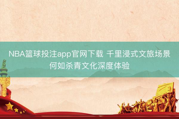 NBA篮球投注app官网下载 千里浸式文旅场景何如杀青文化深度体验