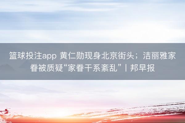 篮球投注app 黄仁勋现身北京街头；洁丽雅家眷被质疑“家眷干系紊乱”丨邦早报