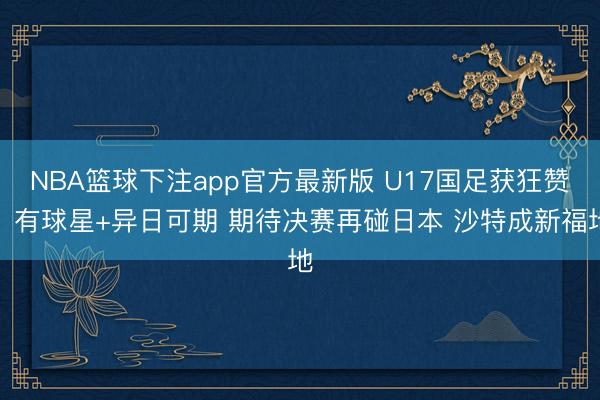 NBA篮球下注app官方最新版 U17国足获狂赞：有球星+异日可期 期待决赛再碰日本 沙特成新福地