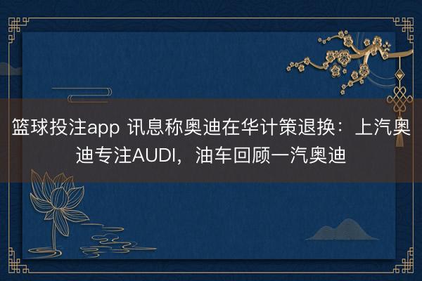 篮球投注app 讯息称奥迪在华计策退换：上汽奥迪专注AUDI，油车回顾一汽奥迪