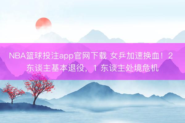 NBA篮球投注app官网下载 女乒加速换血！2 东谈主基本退役，1 东谈主处境危机