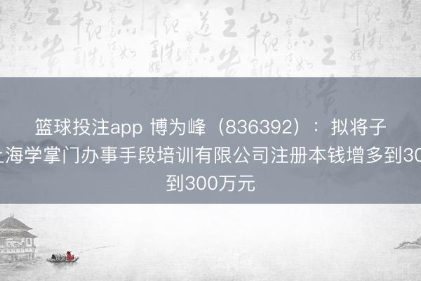篮球投注app 博为峰（836392）：拟将子公司上海学掌门办事手段培训有限公司注册本钱增多到300万元