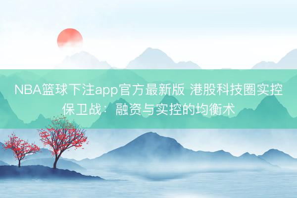 NBA篮球下注app官方最新版 港股科技圈实控保卫战：融资与实控的均衡术