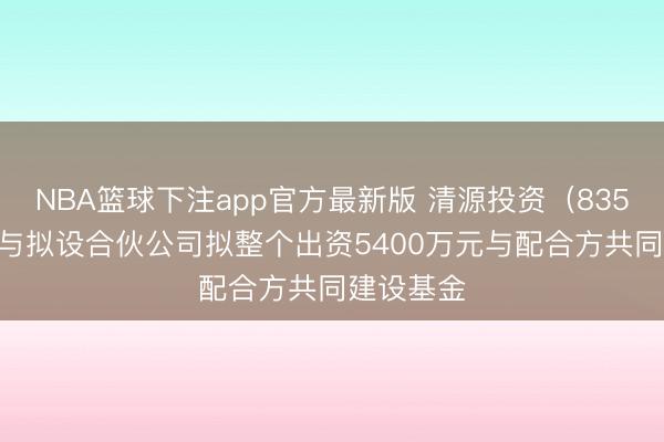 NBA篮球下注app官方最新版 清源投资（835075）：与拟设合伙公司拟整个出资5400万元与配合方共同建设基金