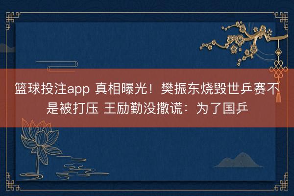 篮球投注app 真相曝光！樊振东烧毁世乒赛不是被打压 王励勤没撒谎：为了国乒