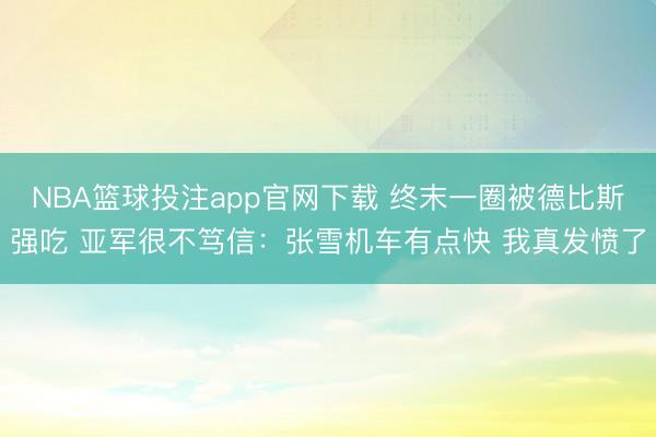 NBA篮球投注app官网下载 终末一圈被德比斯强吃 亚军很不笃信：张雪机车有点快 我真发愤了