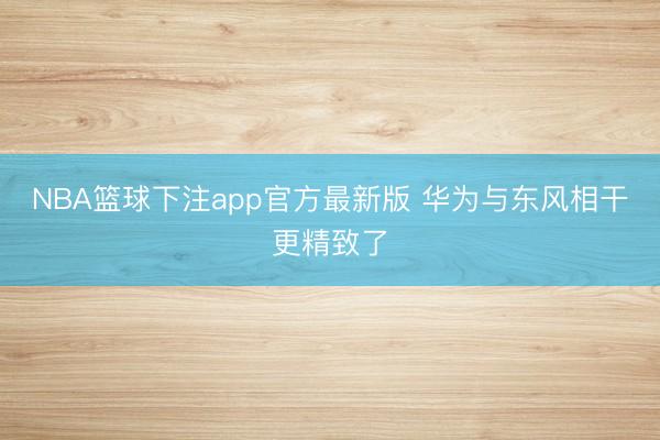 NBA篮球下注app官方最新版 华为与东风相干更精致了
