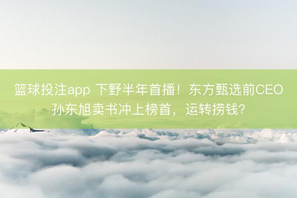 篮球投注app 下野半年首播！东方甄选前CEO孙东旭卖书冲上榜首，运转捞钱？