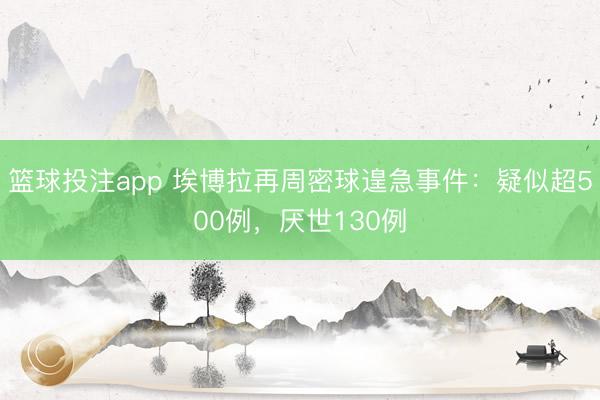 篮球投注app 埃博拉再周密球遑急事件：疑似超500例，厌世130例