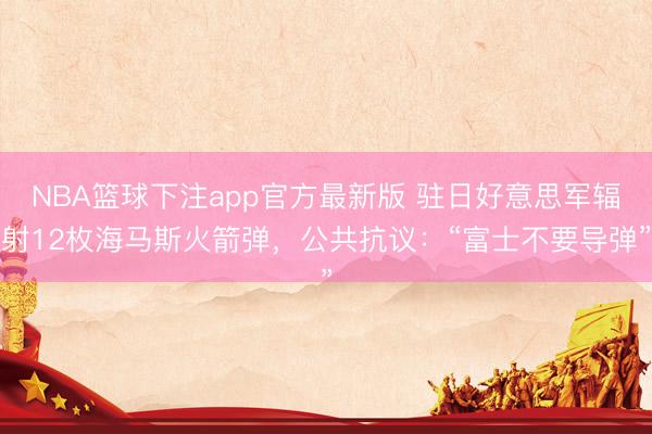 NBA篮球下注app官方最新版 驻日好意思军辐射12枚海马斯火箭弹，公共抗议：“富士不要导弹”