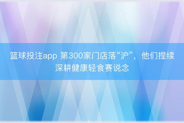 篮球投注app 第300家门店落“沪”，他们捏续深耕健康轻食赛说念