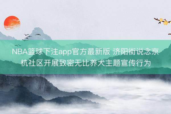 NBA篮球下注app官方最新版 济阳街说念京杭社区开展致密无比养犬主题宣传行为