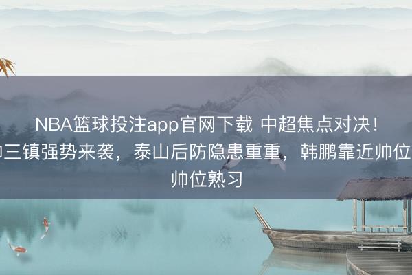 NBA篮球投注app官网下载 中超焦点对决！换帅三镇强势来袭，泰山后防隐患重重，韩鹏靠近帅位熟习