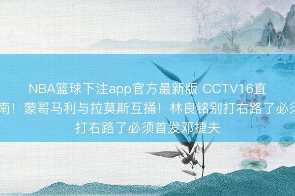 NBA篮球下注app官方最新版 CCTV16直播国安VS河南！蒙哥马利与拉莫斯互捅！林良铭别打右路了必须首发邓捷夫