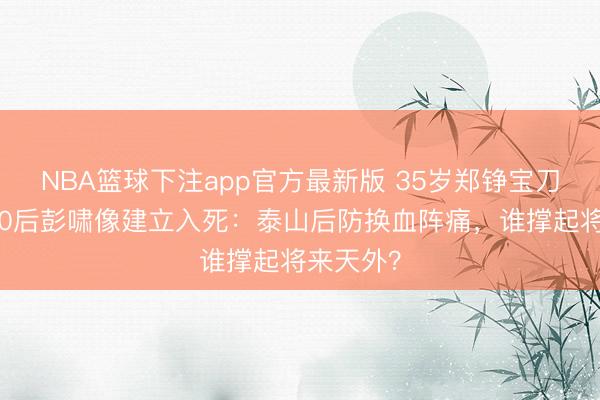 NBA篮球下注app官方最新版 35岁郑铮宝刀不老，00后彭啸像建立入死：泰山后防换血阵痛，谁撑起将来天外？