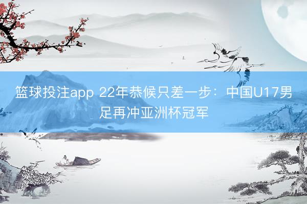 篮球投注app 22年恭候只差一步：中国U17男足再冲亚洲杯冠军