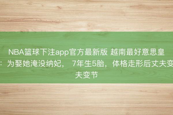NBA篮球下注app官方最新版 越南最好意思皇后：为娶她淹没纳妃， 7年生5胎，体格走形后丈夫变节