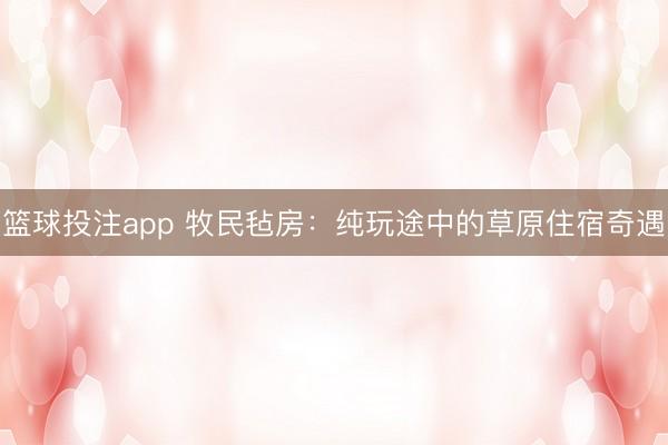 篮球投注app 牧民毡房：纯玩途中的草原住宿奇遇
