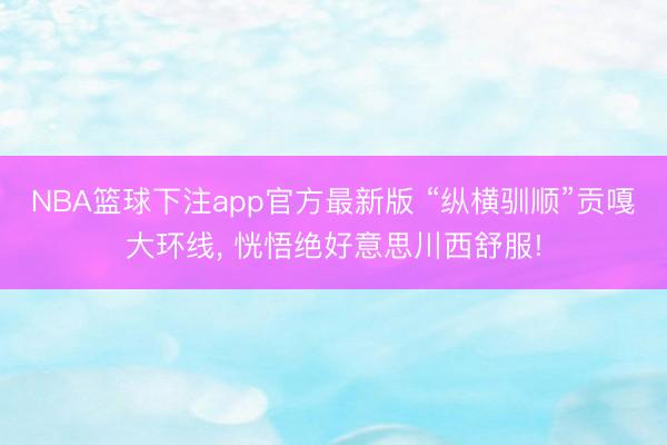 NBA篮球下注app官方最新版 “纵横驯顺”贡嘎大环线， 恍悟绝好意思川西舒服!