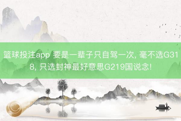 篮球投注app 要是一辈子只自驾一次， 毫不选G318， 只选封神最好意思G219国说念!