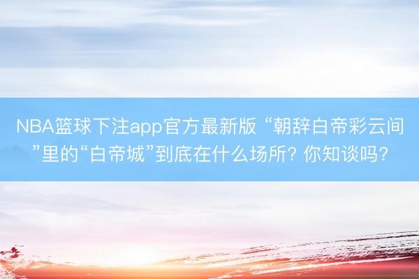 NBA篮球下注app官方最新版 “朝辞白帝彩云间”里的“白帝城”到底在什么场所? 你知谈吗?