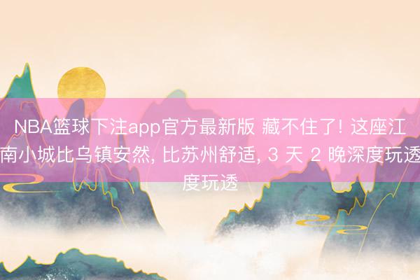 NBA篮球下注app官方最新版 藏不住了! 这座江南小城比乌镇安然， 比苏州舒适， 3 天 2 晚深度玩透