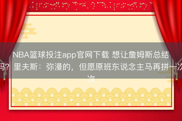 NBA篮球投注app官网下载 想让詹姆斯总结吗？里夫斯：弥漫的，但愿原班东说念主马再拼一次