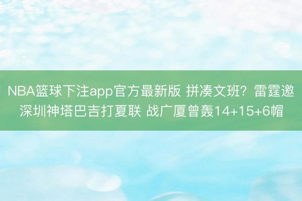 NBA篮球下注app官方最新版 拼凑文班？雷霆邀深圳神塔巴吉打夏联 战广厦曾轰14+15+6帽