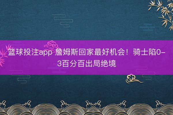 篮球投注app 詹姆斯回家最好机会！骑士陷0-3百分百出局绝境