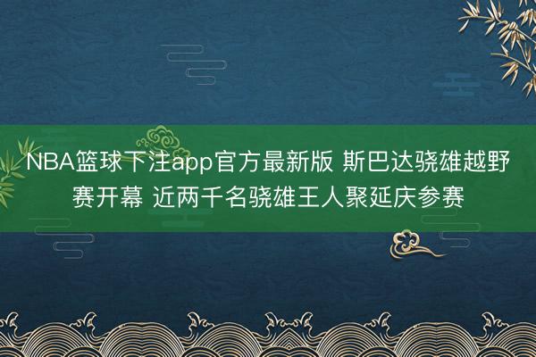NBA篮球下注app官方最新版 斯巴达骁雄越野赛开幕 近两千名骁雄王人聚延庆参赛
