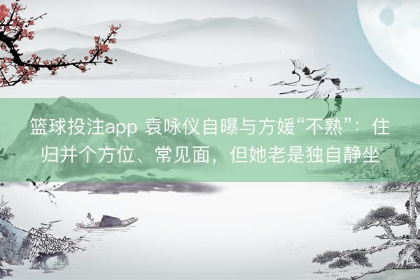 篮球投注app 袁咏仪自曝与方媛“不熟”：住归并个方位、常见面，但她老是独自静坐