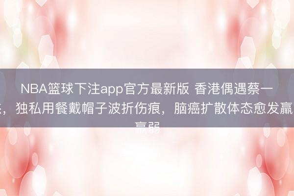 NBA篮球下注app官方最新版 香港偶遇蔡一杰，独私用餐戴帽子波折伤痕，脑癌扩散体态愈发羸弱