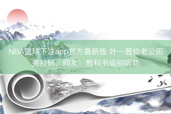 NBA篮球下注app官方最新版 叶一茜给老公田亮打码，网友：教科书级别听劝