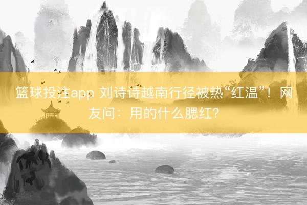 篮球投注app 刘诗诗越南行径被热“红温”！网友问：用的什么腮红？