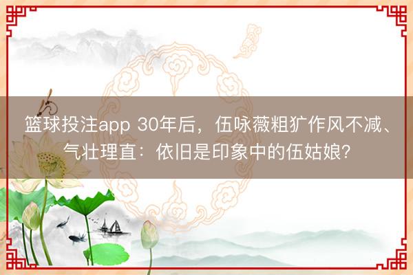 篮球投注app 30年后，伍咏薇粗犷作风不减、气壮理直：依旧是印象中的伍姑娘？