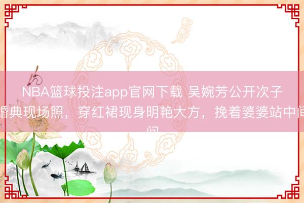 NBA篮球投注app官网下载 吴婉芳公开次子婚典现场照，穿红裙现身明艳大方，挽着婆婆站中间