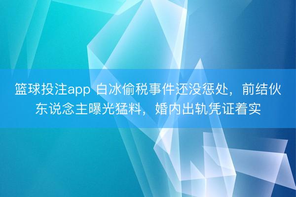 篮球投注app 白冰偷税事件还没惩处，前结伙东说念主曝光猛料，婚内出轨凭证着实