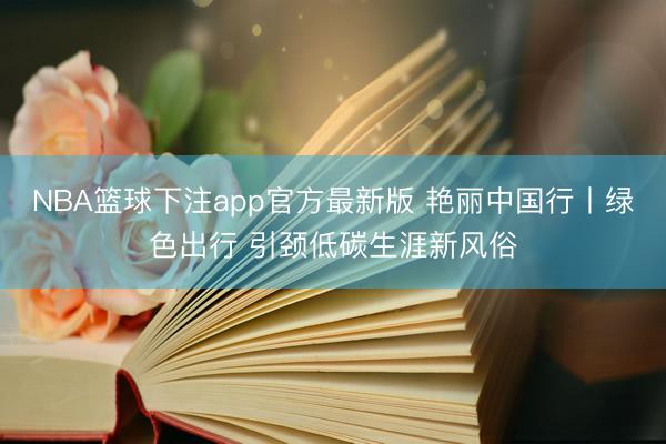NBA篮球下注app官方最新版 艳丽中国行丨绿色出行 引颈低碳生涯新风俗